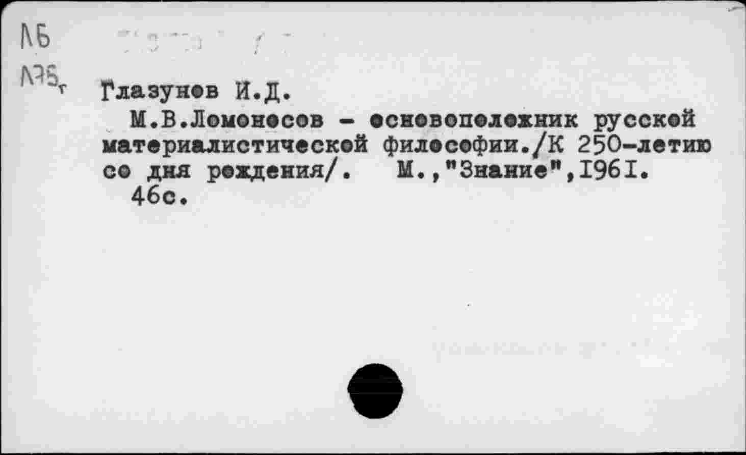 ﻿Глазунов И.Д.
М.В.Ломоносов - основоположник русской материалистической философии./К 250-летию со дня рождения/. М.»"Знание",1961.
46с.